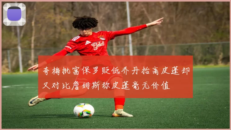 夸梅批富保罗贬低乔丹抬高皮蓬却又对比詹姆斯称皮蓬毫无价值