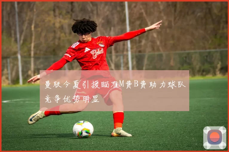 曼联今夏引援瞄准M费B费助力球队竞争优势明显