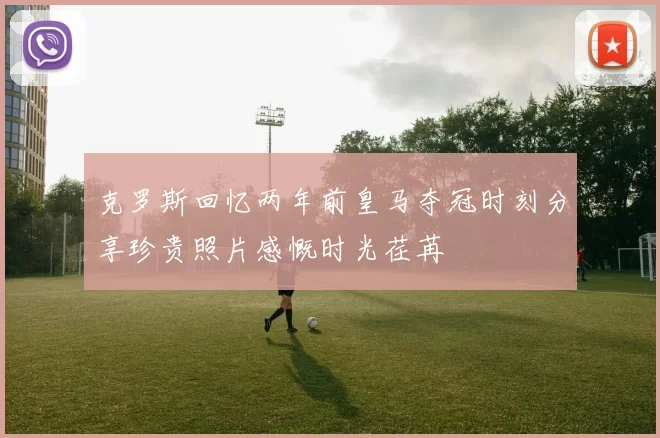 克罗斯回忆两年前皇马夺冠时刻分享珍贵照片感慨时光荏苒