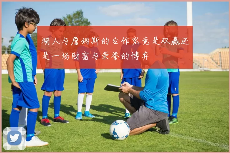 湖人与詹姆斯的合作究竟是双赢还是一场财富与荣誉的博弈