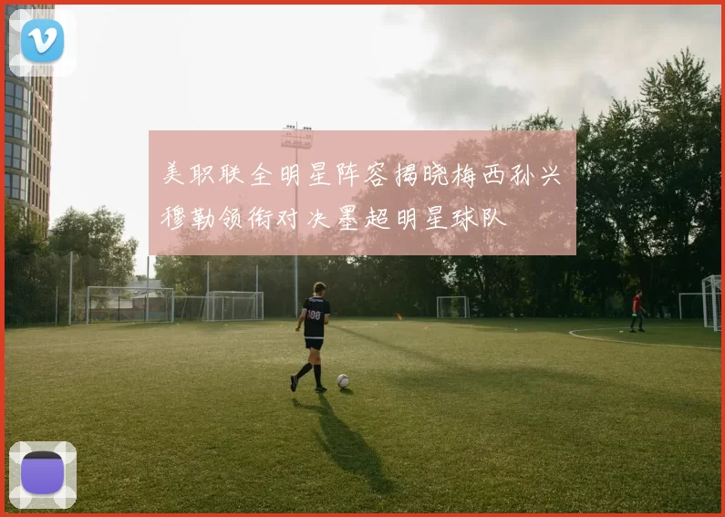 美职联全明星阵容揭晓梅西孙兴慜穆勒领衔对决墨超明星球队