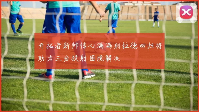 开拓者新帅信心满满利拉德回归将助力三分投射困境解决