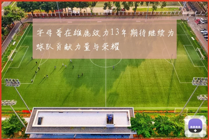 字母哥在雄鹿效力13年期待继续为球队贡献力量与荣耀