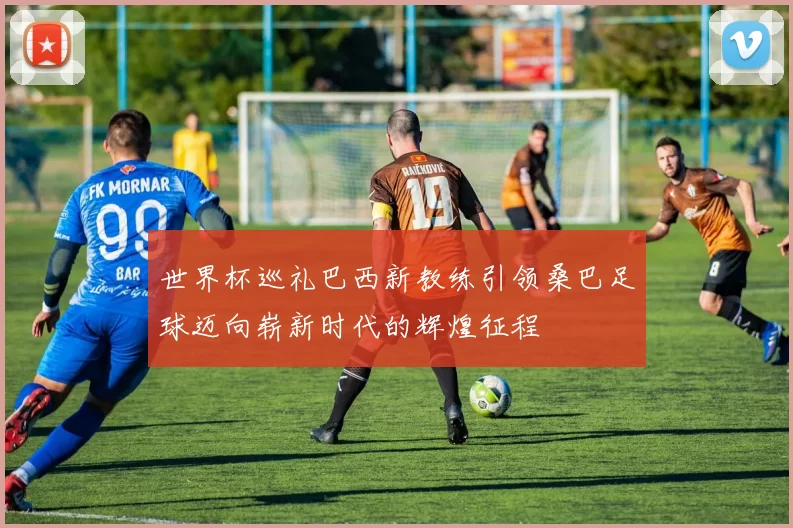 世界杯巡礼巴西新教练引领桑巴足球迈向崭新时代的辉煌征程