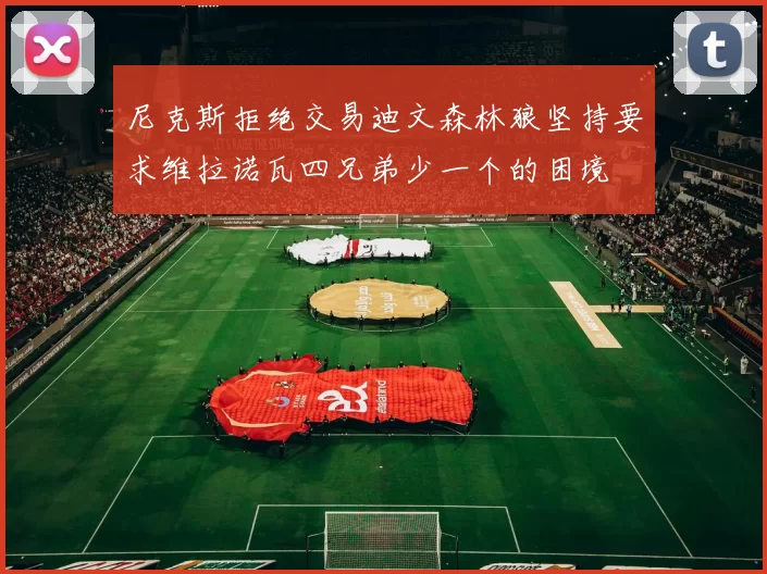 尼克斯拒绝交易迪文森林狼坚持要求维拉诺瓦四兄弟少一个的困境