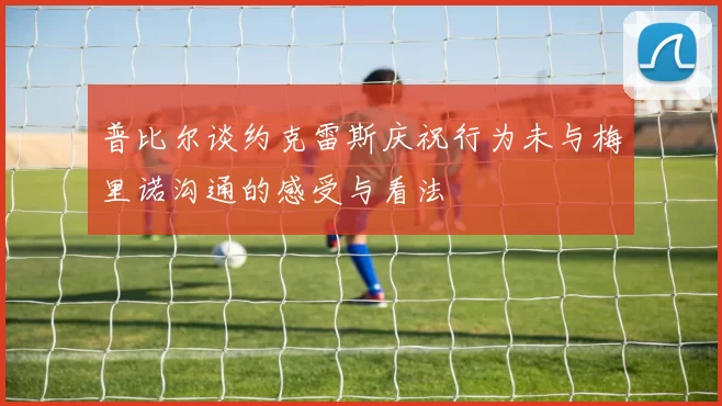 普比尔谈约克雷斯庆祝行为未与梅里诺沟通的感受与看法