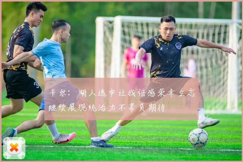 卡尔：湖人选中让我倍感荣幸立志继续展现统治力不辜负期待