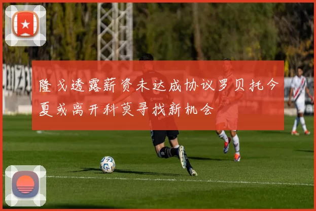 隆戈透露薪资未达成协议罗贝托今夏或离开科莫寻找新机会