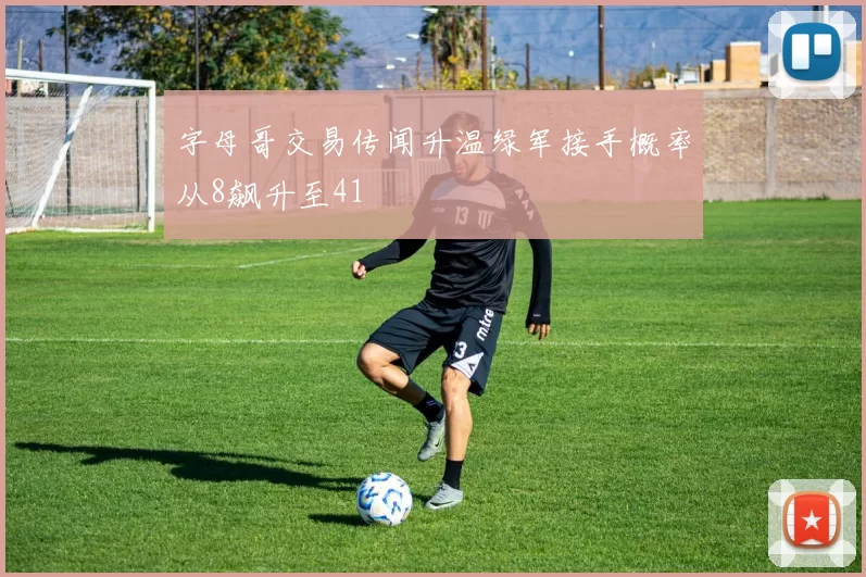 字母哥交易传闻升温绿军接手概率从8飙升至41