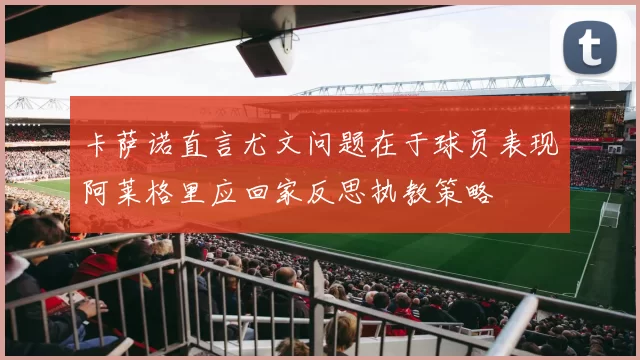 卡萨诺直言尤文问题在于球员表现阿莱格里应回家反思执教策略