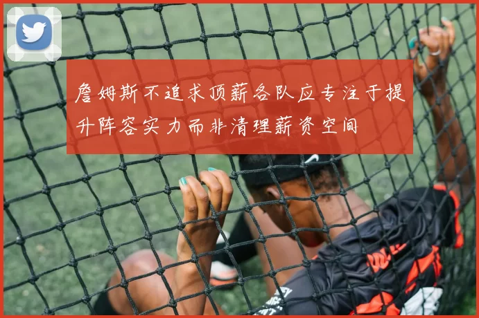 詹姆斯不追求顶薪各队应专注于提升阵容实力而非清理薪资空间