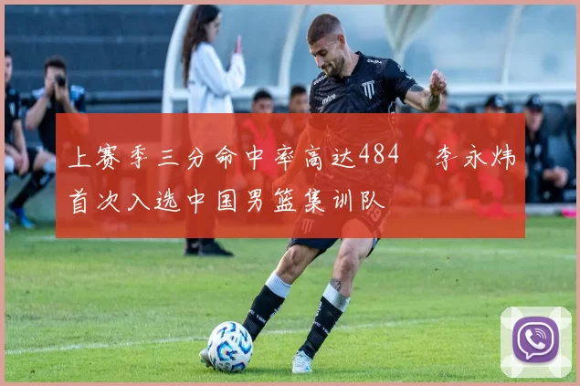 上赛季三分命中率高达484偰李永炜首次入选中国男篮集训队