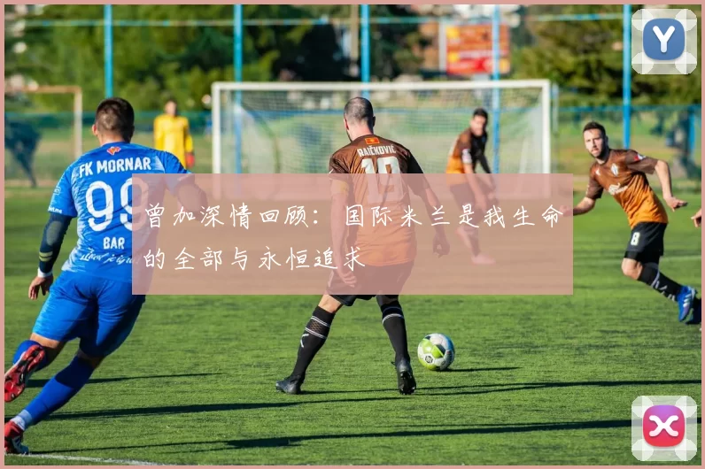 曾加深情回顾：国际米兰是我生命的全部与永恒追求