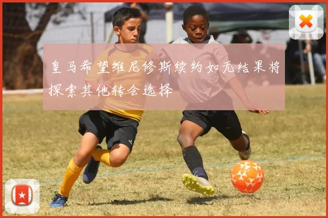 皇马希望维尼修斯续约如无结果将探索其他转会选择