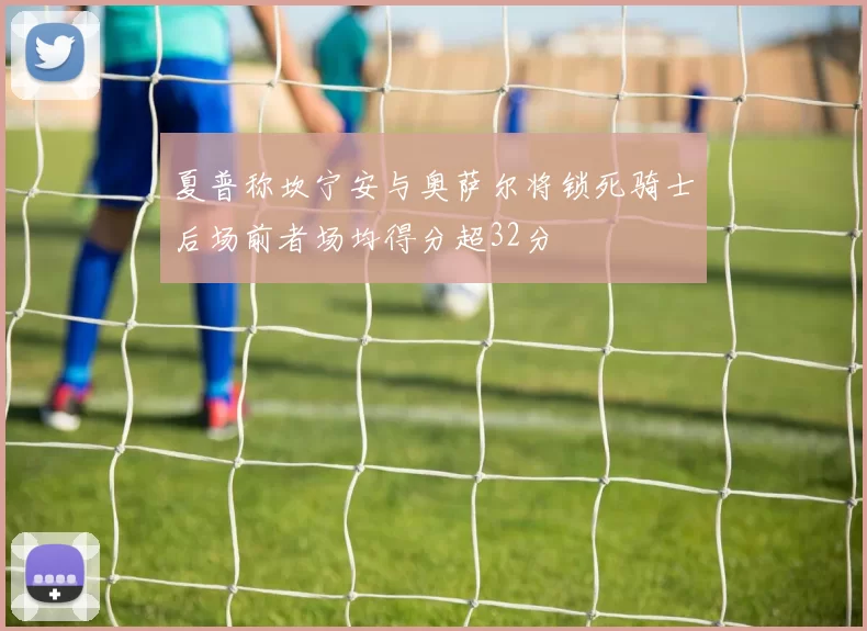 夏普称坎宁安与奥萨尔将锁死骑士后场前者场均得分超32分