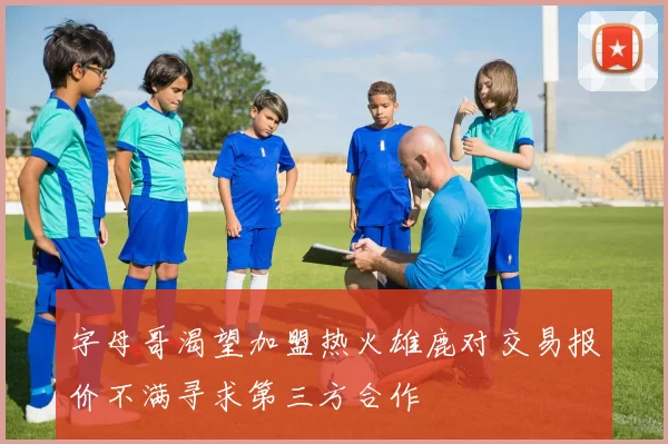 字母哥渴望加盟热火雄鹿对交易报价不满寻求第三方合作