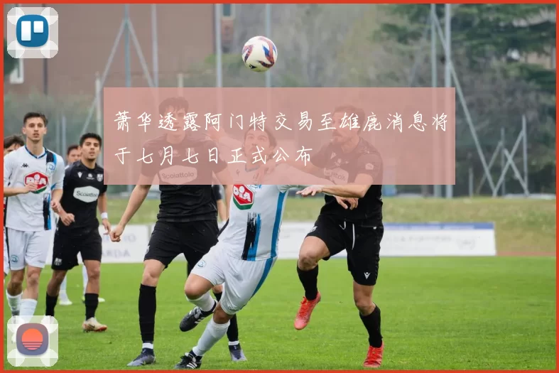 萧华透露阿门特交易至雄鹿消息将于七月七日正式公布