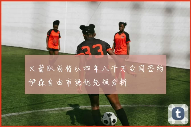 火箭队或将以四年八千万合同签约伊森自由市场优先级分析