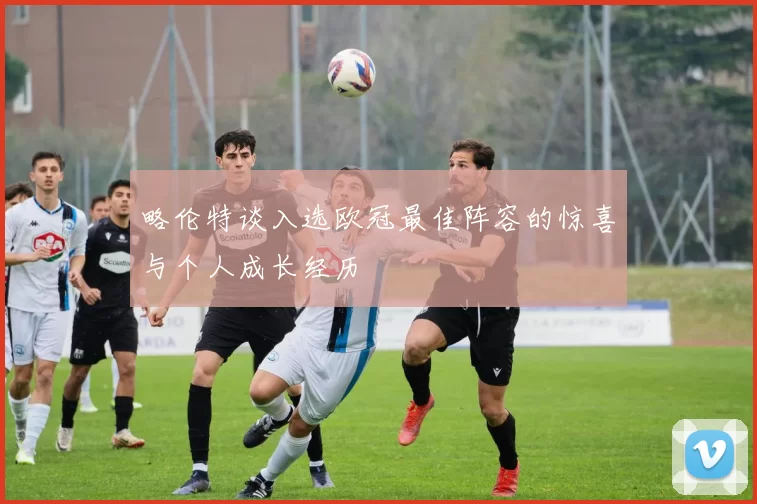 略伦特谈入选欧冠最佳阵容的惊喜与个人成长经历