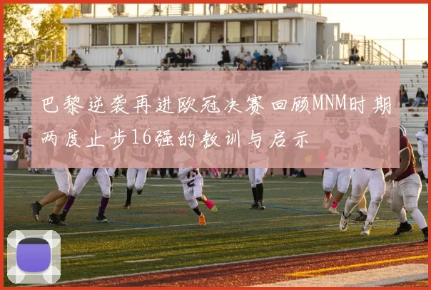 巴黎逆袭再进欧冠决赛回顾MNM时期两度止步16强的教训与启示