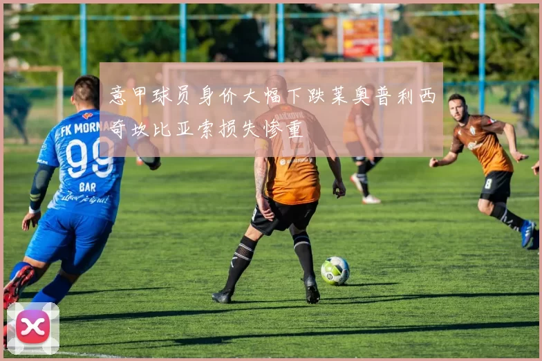 意甲球员身价大幅下跌莱奥普利西奇坎比亚索损失惨重
