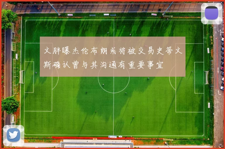 文胖曝杰伦布朗或将被交易史蒂文斯确认曾与其沟通有重要事宜