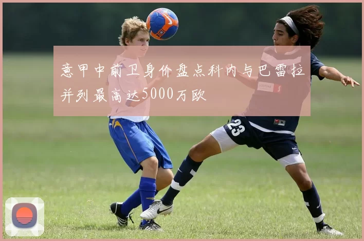 意甲中前卫身价盘点科内与巴雷拉并列最高达5000万欧