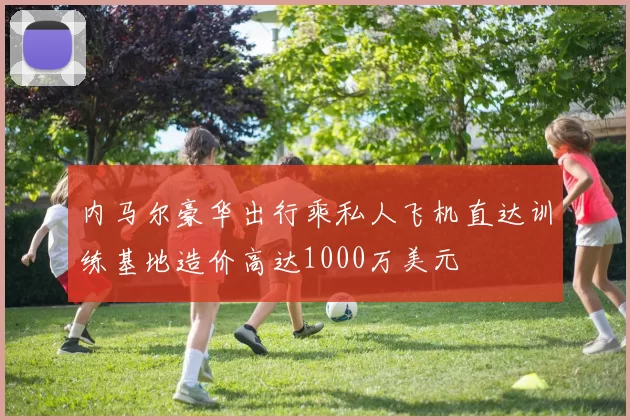 内马尔豪华出行乘私人飞机直达训练基地造价高达1000万美元